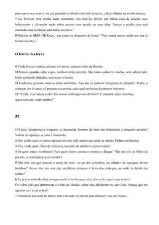 para serem seus servos, os que guardam o sábado com todo respeito, e ficam firmes na minha aliança,
7 vou levá-los para minha santa montanha, vou fazê-los felizes em minha casa de oração: seus
holocaustos e oferendas serão todos aceitos com agrado no meu altar. Porque a minha casa será
chamada casa de oração para todos os povos”.
8 Oráculo do SENHOR Deus, que reúne os dispersos de Israel: “Vou reunir outros ainda aos que já
foram reunidos”.

O festim das feras
9 Vinde buscar comida, animais silvestres, animais todos da floresta.
10 Nossos guardas estão cegos, nenhum deles percebe. São todos cachorros mudos, nem sabem latir.
Estão sonhando deitados, seu prazer é dormir.
11 Cachorros gulosos, nada os deixa satisfeitos. Tais são os pastores: incapazes de entender. Todos, a
começar dos últimos, só pensam na carreira, cada qual em busca do próprio interesse.
12 “Vinde, vou buscar vinho! Ou vamos embriagar-nos de licor?! E amanhã, será como hoje,
quem sabe até, muito melhor!”

57
1 O justo desaparece e ninguém se incomoda, homens de bem são eliminados e ninguém percebe!
Vítima da injustiça, o justo é eliminado.
2 Que venha a paz, e possa repousar no leito todo aquele que anda na retidão. Pedras em herança
3 Vós, vinde aqui, filhos de feiticeira, nascidos de adultério e prostituição!
4 De quem estais zombando? Para quem fazeis caretas e mostrais a língua? Não sois vós os filhos do
pecado, a descendência da mentira?
5 Não sois vós que buscais o ardor do sexo ao pé dos carvalhos, ou debaixo de qualquer árvore
frondosa? Acaso não sois vós que sacrificais crianças à beira dos córregos, ou onde há fenda nas
rochas?
6 As pedras redondas dos córregos serão a tua herança, sim, elas serão a parte que te toca!
Foi sobre elas que derramaste o vinho da libação, sobre elas ofereceste teu sacrifício. Pensas que me
agradas com estas coisas?
7 Arrumaste tua cama no morro alto e elevado, lá subiste para oferecer teus sacrifícios...

 