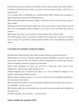 8 Atrás da porta e do portal colocaste o teu símbolo. Sem me respeitar, tiraste a roupa, depois subiste e
te estiraste na cama para manter relações com aquele com quem gostas de deitar, os olhos fixos no
símbolo sexual.
9 Tu te pintaste toda e te perfumaste para conquistar Moloc. Depois mandaste teus mensageiros a
lugares bem distantes, desceste até a Morada dos mortos.
10 Cansada de tanto andar, não disseste: “Chega!”. Achaste um modo de recobrar as forças, e por isso
não te entregas.
11 De quem tens tanto medo, quem te impõe tanto respeito, para mentires e não te lembrares mais de
mim e nem te preocupares comigo? É porque eu fico quieto e como que alheio, que tu não me
respeitas?
12 Eu mesmo vou mostrar o que é tua justiça e o bem que fazes: Não te valem de nada!
13 E quando pedires socorro, tuas riquezas te venham livrar! A todas elas o vento leva, um simples
sopro as carrega. Mas quem busca a minha proteção vai herdar a terra, será proprietário da montanha
sagrada.

Consolação dos oprimidos, castigo dos injustos
14 Alguém dirá: “Rasgai! Rasgai! Abri estrada! Arrancai as pedras do caminho do meu povo!”
15 Pois assim diz o Excelso, o Altíssimo, Aquele que mora na eternidade e cujo nome é Santo: “Em
lugar elevado e santo eu moro, mas também ao lado do massacrado e do humilde, para levantar o
ânimo dos humildes, e fortalecer a coragem dos massacrados.
16 Não ficarei eternamente em litígio, nem terei raiva o tempo todo, senão, longe de mim,
desapareceria o sopro da vida, o hálito vital que eu criei.
17 Fiquei indignado com a covardia de sua cobiça, e eu o feri escondendo-me indignado. E ele,
rebelde, continuava pelo caminho que queria.
18 Estou vendo o caminho por onde vai. Vou curá-lo, reanimá-lo, deixá-lo totalmente restabelecido, a
ele a aos seus que estão sofrendo.
19 Farei brotar nos seus lábios o sorriso de felicidade, felicidade para os de longe e para os de perto, –
diz o SENHOR – sim, hei de curá-lo!”
20 Os injustos, porém, são um mar agitado, que nunca pode parar; mas as águas que eles agitam são
pura lama e lodo.
21 “Para os malvados – diz o meu Deus – a paz não existe!”

Jejum e sábado que agradem a Deus

 