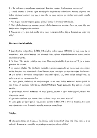2 – “De onde vem o vermelho de tuas roupas? Tua veste parece a de alguém que pisoou uvas.”
3 –“Pisoei sozinho as uvas no lagar, do meu povo ninguém me acompanhou. Amassei os povos com
toda a minha raiva, pisoei com todo o meu ódio e o caldo espirrou em minhas vestes, sujei a minha
roupa toda.
4 Pois chegou o dia da vingança que eu queria, o ano de eu promover a libertação.
5 Olhei, não havia quem me ajudasse, pasmei, não havia quem me apoiasse. Quem me valeu foi o meu
braço, minha indignação me sustentou.
6 Amassei os povos com toda minha raiva, eu os pisoei com todo o ódio e derramei seu caldo pelo
chão.”

Recordação da história
7 Quero lembrar os benefícios do SENHOR, celebrar os louvores do SENHOR, por tudo o que fez em
nosso favor, pela grande bondade com a casa de Israel, quando a beneficiou em sua ternura, em sua
imensa misericórdia.
8 Ele disse: “Eles são de verdade o meu povo, filhos que jamais hão de me renegar.” E ele se tornou
para eles um salvador
9 em todas as aflições. Não foi alguém mandado ou um mensageiro, foi ele mesmo que em pessoa os
salvou. Por puro amor e compaixão ele os libertou, pegou e carregou por aqueles tempos tão distantes.
10 Eles porém se rebelaram e magoaram o seu santo espírito. Ele, então, se fez inimigo deles, ele
próprio se pôs em guerra contra eles.
11 Depois, porém, lembrou-se dos tempos antigos, do seu servo Moisés. Onde está Aquele que os fez
sair do mar sob a guia do pastor do seu rebanho? Onde está Aquele que dentro dele colocou seu santo
espírito;
12 que estendeu, à direita de Moisés, seu braço glorioso, ao abrir as águas diante do povo, criando para
si um nome eterno;
13 que os fez caminhar pelo abismo como cavalo no campo, sem nunca tropeçar?
14 Como gado que desce para o vale, assim o espírito do SENHOR os levou a descansar. Foi assim
que guiaste o teu povo, de maneira a ganhar um nome maravilhoso.

Súplica
15 Olha com atenção aí do céu, de tua morada santa e majestosa! Onde está o teu ciúme e a tua
valentia? Teu coração comovido, tua paixão para comigo estão recolhidos?

 