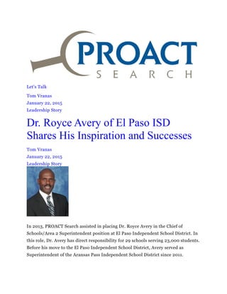 Let's Talk
Tom Vranas
January 22, 2015
Leadership Story
Dr. Royce Avery of El Paso ISD
Shares His Inspiration and Successes
Tom Vranas
January 22, 2015
Leadership Story
In 2013, PROACT Search assisted in placing Dr. Royce Avery in the Chief of
Schools/Area 2 Superintendent position at El Paso Independent School District. In
this role, Dr. Avery has direct responsibility for 29 schools serving 23,000 students.
Before his move to the El Paso Independent School District, Avery served as
Superintendent of the Aransas Pass Independent School District since 2011.
 