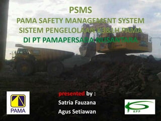 PSMS
PAMA SAFETY MANAGEMENT SYSTEM
SISTEM PENGELOLAAN K3&LH PAMA
DI PT PAMAPERSADA NUSANTARA
presented by :
Satria Fauzana
Agus Setiawan
 