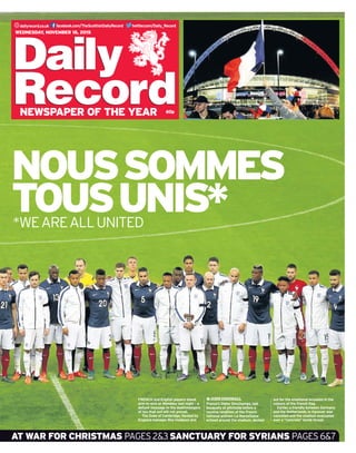 twitter.com/Daily_Recorddailyrecord.co.uk facebook.com/TheScottishDailyRecord
60p
Wednesday, November 18, 2015
newspaper of the year
Noussommes
tousunis**weareallunited
at war for christmas pages2&3sanctuary for syrians pages6&7
FRENCH and English players stand
arm-in-arm at Wembley last night – a
defiant message to the deathmongers
of Isis that evil will not prevail.
The Duke of Cambridge, flanked by
England manager Roy Hodgson and
France’s Didier Deschamps, laid
bouquets at pitchside before a
rousing rendition of the French
national anthem La Marseillaise
echoed around the stadium, decked
out for the emotional occasion in the
colours of the French flag.
Earlier, a friendly between Germany
and the Netherlands in Hanover was
cancelled and the stadium evacuated
over a “concrete” bomb threat.
JOHNDINGWALL
 
