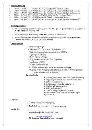 Summer Training
o FROM 1/7/2007 TO 31/7/2007 at Abu Qir Electricity Generation Station.
o FROM 10/8/2007 TO 28/8/2007 at Abu Qir Fertilizers & Chemical Industries Company.
o FROM 10/7/2008 TO 28/7/2008 at Abu Qir Fertilizers & Chemical Industries Company.
o FROM 3/8/2008 TO 21/8/2008 at SUMED Company for Petroleum Tubes.
o FROM 5/7/2009 TO 28/7/2009 at Abu Qir Electricity Generation Station.
o FROM 9/8/2009 TO 27/8/2009 at Abu Qir Fertilizers & Chemical Industries Company.
Training certificate
o On shore training maintenance training course for Abu Qir new power station under direction of
MITSUBISI heavy industries, Ltd
o Practical training at PSP company for DC/UPS operation and maintanance
o Practical training on the components of Siemens distributions for Meduim voltage (Simoprime )
And for low voltage (SIVACON ) at EMAS company
Computer skills
Professional packages
- Microsoft Office "word, excel, power point, net"
- Peak with program of generator protection (M3425).
- Lighting tools (Dialux).
- Philips lighting catalogue.
- Programmable logic control "PLC" (semiens).
- Introduction in DCS .
- AUTO CAD Program 2D.
 Dealing with new programs & new software application
 Some other helping engineering design& calculation electrical programs.
World web (browsing & searching).
Personnel skills
 Excellent team worker (either team leader or member).
 Very good presentation and communications skills.
 Ambitious & adaptable.
 Ability to deal with different cultures.
 Excellent self-learning ability.
 Highly self-motivated.
 Excellent ability to work under pressure.
 Open minded to new ideas and new technologies.
 good driver
Language
Arabic: Fluent (Native Language).
English: Good command of writing and speaking.
Membership
Member in Protection Engineering Group
( www.sayedsaad.com ).
All documents available upon required
 