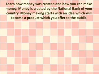 Learn how money was created and how you can make
money. Money is created by the National Bank of your
country. Money making starts with an idea which will
   become a product which you offer to the public.
 