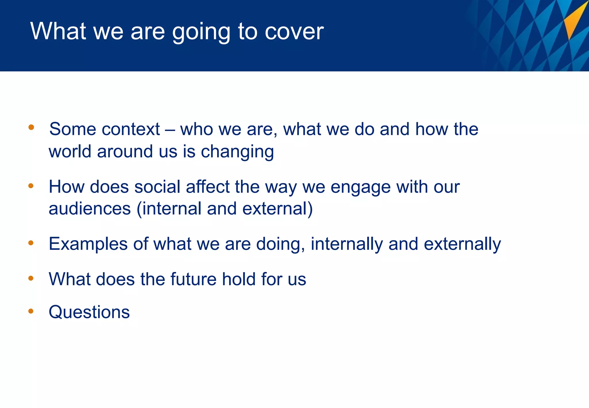 What we are going to cover


• Some context – who we are, what we do and how the
  world around us is changing
• How does social affect the way we engage with our
  audiences (internal and external)
• Examples of what we are doing, internally and externally
• What does the future hold for us
• Questions
 