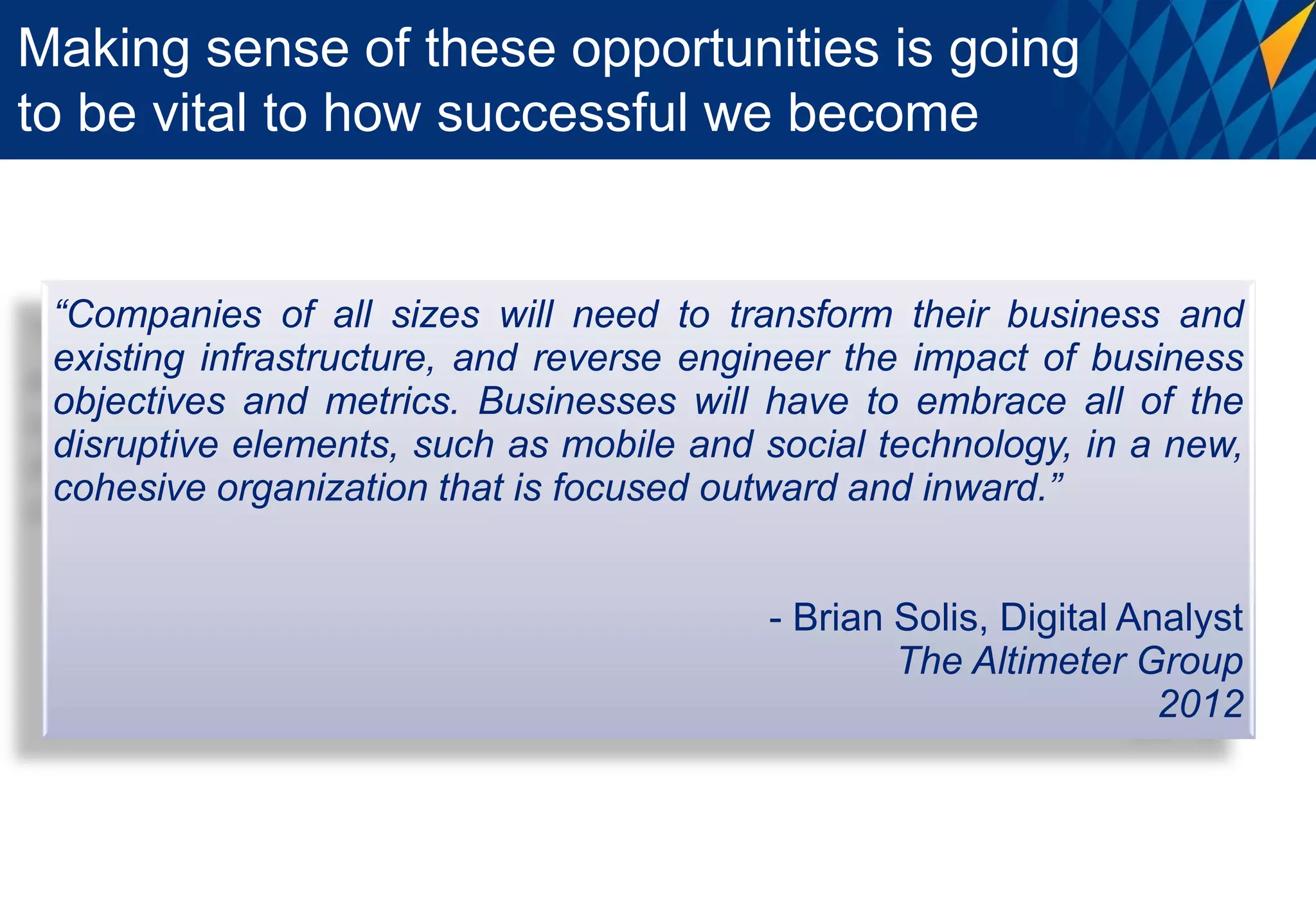 Making sense of these opportunities is going
to be vital to how successful we become


 “Companies of all sizes will need to transform their business and
 existing infrastructure, and reverse engineer the impact of business
 objectives and metrics. Businesses will have to embrace all of the
 disruptive elements, such as mobile and social technology, in a new,
 cohesive organization that is focused outward and inward.”


                                         - Brian Solis, Digital Analyst
                                                 The Altimeter Group
                                                                  2012
 