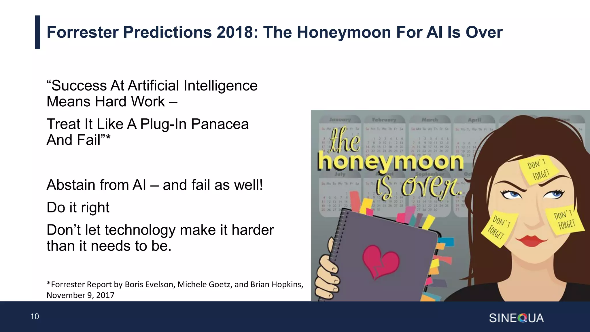 10
Forrester Predictions 2018: The Honeymoon For AI Is Over
“Success At Artificial Intelligence
Means Hard Work –
Treat It Like A Plug-In Panacea
And Fail”*
Abstain from AI – and fail as well!
Do it right
Don’t let technology make it harder
than it needs to be.
*Forrester Report by Boris Evelson, Michele Goetz, and Brian Hopkins,
November 9, 2017
 