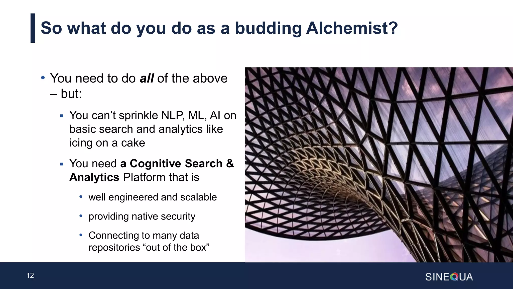 12
So what do you do as a budding Alchemist?
• You need to do all of the above
– but:
 You can’t sprinkle NLP, ML, AI on
basic search and analytics like
icing on a cake
 You need a Cognitive Search &
Analytics Platform that is
• well engineered and scalable
• providing native security
• Connecting to many data
repositories “out of the box”
 