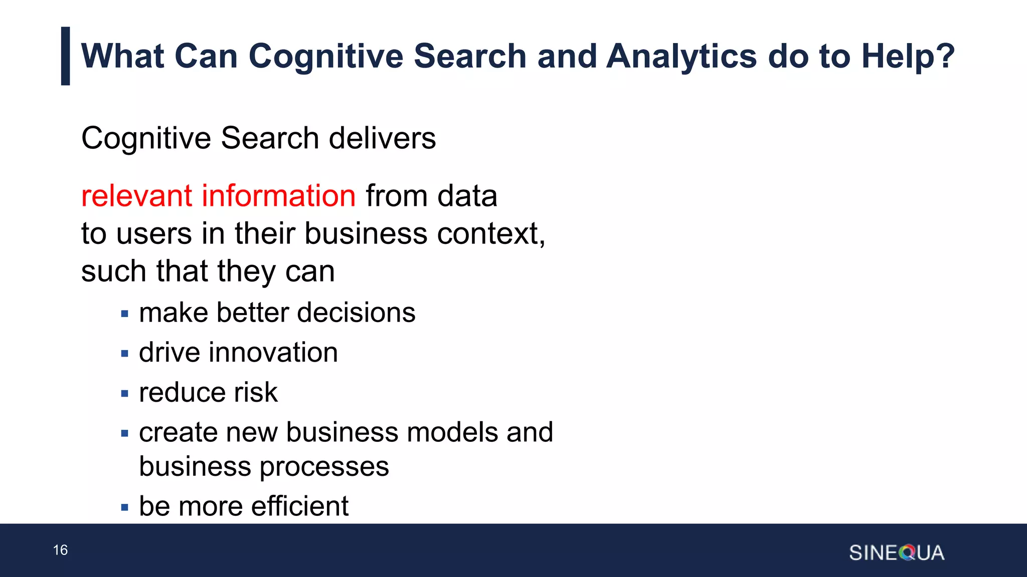 16
What Can Cognitive Search and Analytics do to Help?
Cognitive Search delivers
relevant information from data
to users in their business context,
such that they can
 make better decisions
 drive innovation
 reduce risk
 create new business models and
business processes
 be more efficient
 