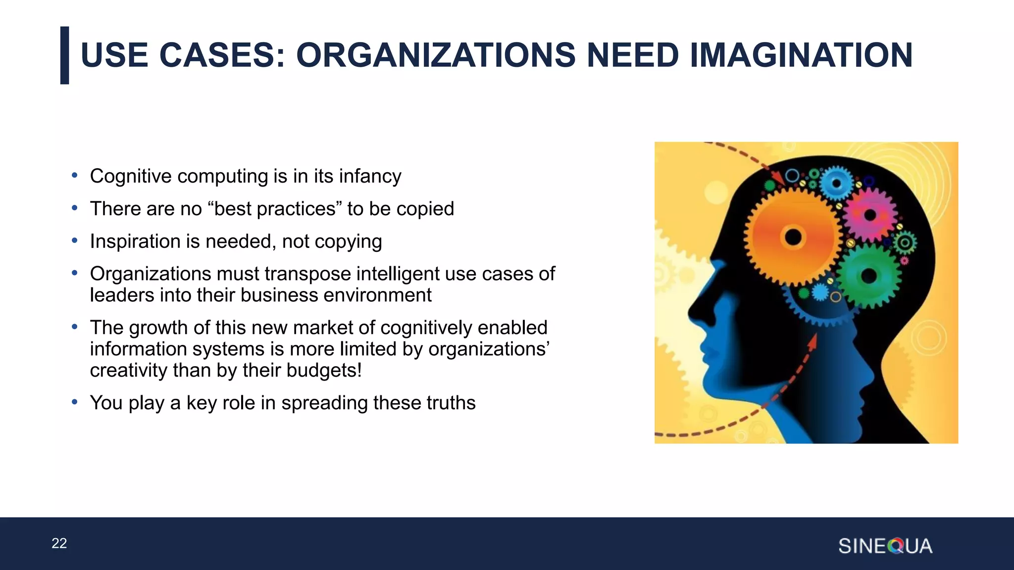 22
USE CASES: ORGANIZATIONS NEED IMAGINATION
• Cognitive computing is in its infancy
• There are no “best practices” to be copied
• Inspiration is needed, not copying
• Organizations must transpose intelligent use cases of
leaders into their business environment
• The growth of this new market of cognitively enabled
information systems is more limited by organizations’
creativity than by their budgets!
• You play a key role in spreading these truths
 