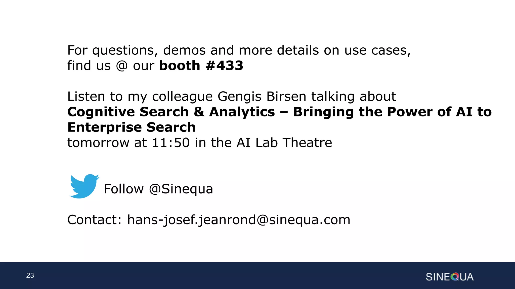 23
For questions, demos and more details on use cases,
find us @ our booth #433
Listen to my colleague Gengis Birsen talking about
Cognitive Search & Analytics – Bringing the Power of AI to
Enterprise Search
tomorrow at 11:50 in the AI Lab Theatre
Follow @Sinequa
Contact: hans-josef.jeanrond@sinequa.com
 