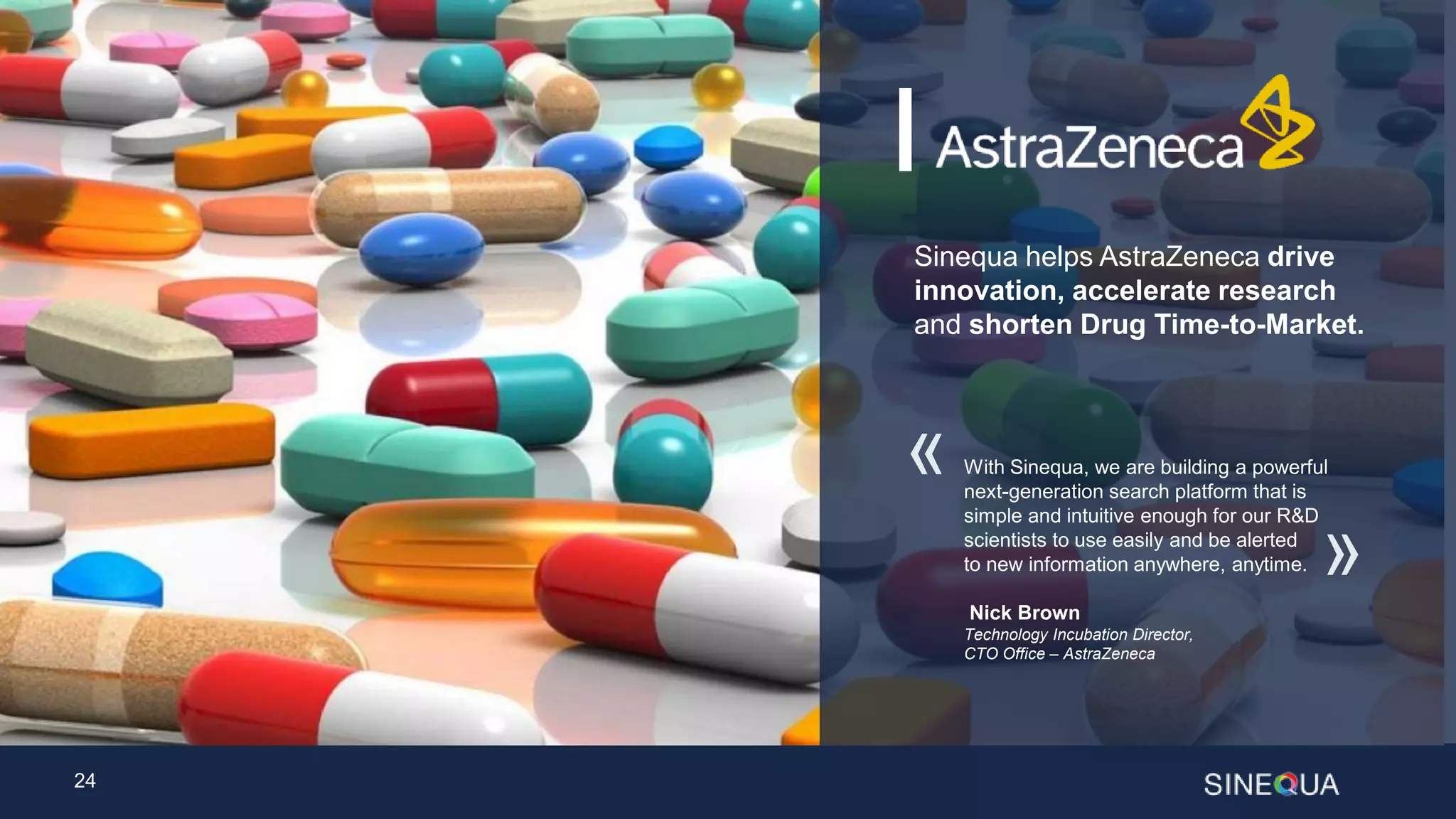 24
Sinequa helps AstraZeneca drive
innovation, accelerate research
and shorten Drug Time-to-Market.
With Sinequa, we are building a powerful
next-generation search platform that is
simple and intuitive enough for our R&D
scientists to use easily and be alerted
to new information anywhere, anytime.
Nick Brown
Technology Incubation Director,
CTO Office – AstraZeneca
«
»
 