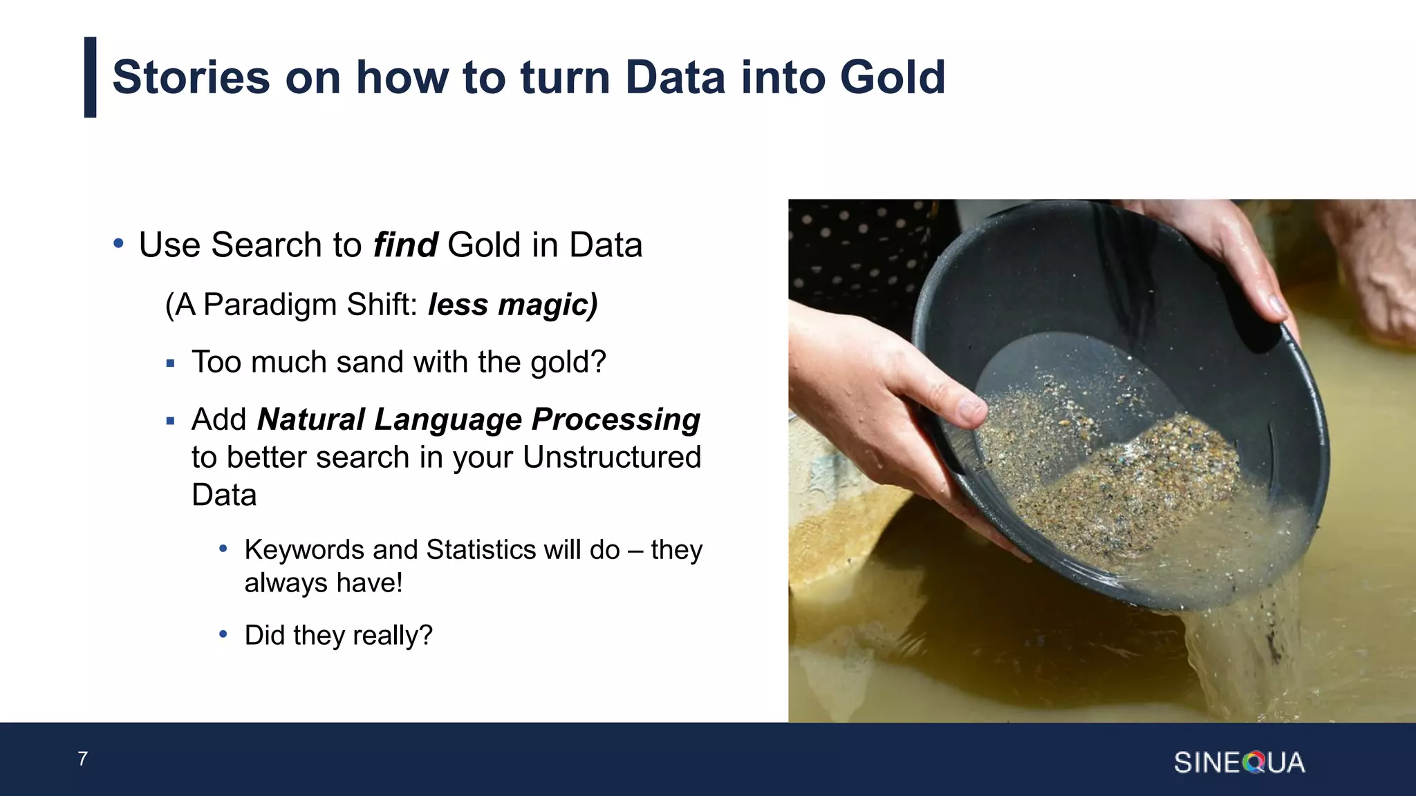 7
Stories on how to turn Data into Gold
• Use Search to find Gold in Data
(A Paradigm Shift: less magic)
 Too much sand with the gold?
 Add Natural Language Processing
to better search in your Unstructured
Data
• Keywords and Statistics will do – they
always have!
• Did they really?
 