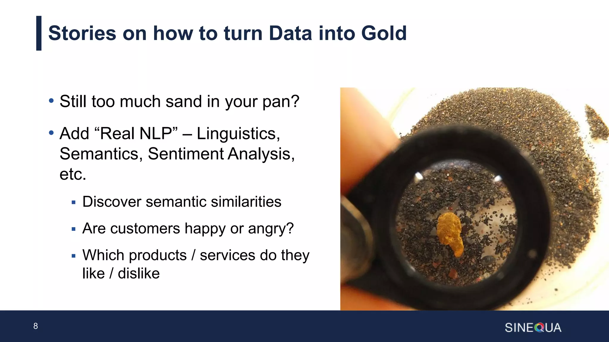 8
Stories on how to turn Data into Gold
• Still too much sand in your pan?
• Add “Real NLP” – Linguistics,
Semantics, Sentiment Analysis,
etc.
 Discover semantic similarities
 Are customers happy or angry?
 Which products / services do they
like / dislike
 