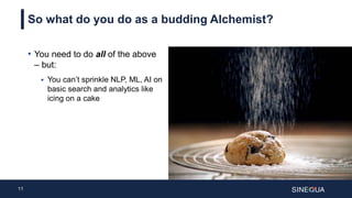 11
So what do you do as a budding Alchemist?
• You need to do all of the above
– but:
 You can’t sprinkle NLP, ML, AI on
basic search and analytics like
icing on a cake
 