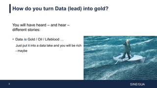 3
How do you turn Data (lead) into gold?
You will have heard – and hear –
different stories:
• Data is Gold / Oil / Lifeblood …
Just put it into a data lake and you will be rich
- maybe
 