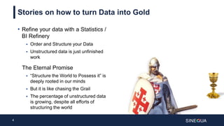 4
Stories on how to turn Data into Gold
• Refine your data with a Statistics /
BI Refinery
 Order and Structure your Data
 Unstructured data is just unfinished
work
The Eternal Promise
 “Structure the World to Possess it” is
deeply rooted in our minds
 But it is like chasing the Grail
 The percentage of unstructured data
is growing, despite all efforts of
structuring the world
 