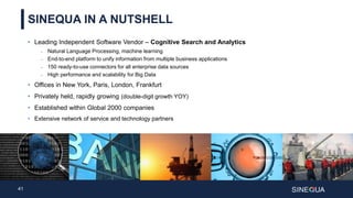 41
SINEQUA IN A NUTSHELL
• Leading Independent Software Vendor – Cognitive Search and Analytics
 Natural Language Processing, machine learning
 End-to-end platform to unify information from multiple business applications
 150 ready-to-use connectors for all enterprise data sources
 High performance and scalability for Big Data
• Offices in New York, Paris, London, Frankfurt
• Privately held, rapidly growing (double-digit growth YOY)
• Established within Global 2000 companies
• Extensive network of service and technology partners
 