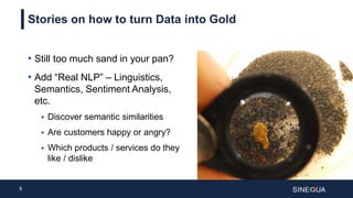 8
Stories on how to turn Data into Gold
• Still too much sand in your pan?
• Add “Real NLP” – Linguistics,
Semantics, Sentiment Analysis,
etc.
 Discover semantic similarities
 Are customers happy or angry?
 Which products / services do they
like / dislike
 
