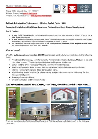 Al Jaber Prefab Factory LLC.
Phone +971 2 5856449 | Fax +971 2 5856711
Al Jaber Group| Email prefab.div@aje.ae
P.O Box 2175, Abu Dhabi, UAE - www.aljaberindustries.com
Subject: Introduction To Company – Al Jaber Prefab Factory LLC.
Products: Prefabricated Buildings, Caravans, Porta cabins, Steel Sheds, Warehouses.
Dear Sir / Madam,
 Al Jaber Prefab Factory (AJPF) is a privately owned company, which has been operating for 30years as part of the Al
Jaber Group of Companies
 Al Jaber Group of Companies is the largest local trading company in Abu Dhabi and has been established over 50 years
achievement |30+companies|50,000 Employees| Assets base exceeding 18 Billion.
 We AJPF employ over 1200 people; have offices in Abu Dhabi (Mussafah, Alwathba), Qatar, Kingdom of Saudi Arabia
and trading agreements in most other Gulf Countries.
What we can do?
We offer build, operate and maintain (B.O.M) economical, fast track, turnkey solutions in the following
fields:
 Prefabricated Temporary / Semi Permanent / Permanent Steel Frame Buildings, Modules of hot and
cold rolled systems / Custom Designed Portable Buildings and Workshops.
 Camps and Site Office Facilities / Villas and Accommodation Complexes.
 Steel Structure works, Ware Houses, Shelters and Water Tanks Fabrication and Installation.
 Internal Furnishing Design and Décor Construction works
 World leading Service provider (Al Jaber Catering Services – Accommodation – Cleaning, Facility
Management System)
 Sewerage Treatment Plants.
 Water Desalination and treatment Plants.
CORE PRODUCTS: CARAVANS, PORTACABINS, STEEL SHEDS, CONTAINERIZED UNITS AND VILLAS.
From our manufacturing facilities in Musaffah and Al Wathba we have undertaken work in the following
countries
 