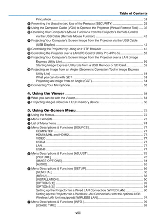 viii
Table of Contents
Pincushion.............................................................................................................. 31
 Preventing the Unauthorized Use of the Projector [SECURITY]....................................... 33
 Using the Computer Cable (VGA) to Operate the Projector (Virtual Remote Tool)...... 36
 Operating Your Computer’s Mouse Functions from the Projector’s Remote Control
via the USB Cable (Remote Mouse Function)...........................................................42
 Projecting Your Computer’s Screen Image from the Projector via the USB Cable
(USB Display)......................................................................................................... 43
 Controlling the Projector by Using an HTTP Browser.................................................. 45
 Controlling the Projector over a LAN (PC Control Utility Pro 4/Pro 5)..............................52
 Projecting Your Computer’s Screen Image from the Projector over a LAN (Image
Express Utility Lite)................................................................................................. 56
Starting Image Express Utility Lite from a USB Memory or SD Card..................... 59
 Projecting an Image from an Angle (Geometric Correction Tool in Image Express
Utility Lite)............................................................................................................... 61
What you can do with GCT..................................................................................... 61
Projecting an Image from an Angle (GCT).............................................................. 61
 Connecting Your Microphone........................................................................................ 63
4. Using the Viewer.............................................................................................. 64
❶ What you can do with the Viewer.................................................................................. 64
❷ Projecting images stored in a USB memory device..................................................... 66
5. Using On-Screen Menu................................................................................. 72
 Using the Menus........................................................................................................... 72
2 Menu Elements............................................................................................................. 73
3 List of Menu Items........................................................................................................ 74
4 Menu Descriptions & Functions [SOURCE]................................................................. 77
COMPUTER........................................................................................................... 77
HDMI1/MHL and HDMI2......................................................................................... 77
VIDEO..................................................................................................................... 77
USB-A..................................................................................................................... 77
LAN......................................................................................................................... 77
USB-B..................................................................................................................... 77
5 Menu Descriptions & Functions [ADJUST]................................................................... 78
[PICTURE].............................................................................................................. 78
[IMAGE OPTIONS]................................................................................................. 81
[AUDIO]................................................................................................................... 85
6 Menu Descriptions & Functions [SETUP]..................................................................... 86
[GENERAL]............................................................................................................. 86
[MENU]................................................................................................................... 88
[INSTALLATION]..................................................................................................... 90
[OPTIONS(1)]......................................................................................................... 92
[OPTIONS(2)]......................................................................................................... 94
Setting up the Projector for a Wired LAN Connection [WIRED LAN]...................... 96
Setting up the Projector for a Wireless LAN Connection (with the optional USB
Wireless LAN Unit equipped) [WIRLESS LAN]....................................................... 97
7 Menu Descriptions & Functions [INFO.]....................................................................... 99
[USAGE TIME]........................................................................................................ 99
 