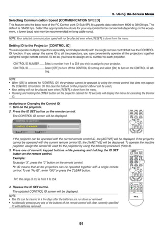 91
5. Using On-Screen Menu
Selecting Communication Speed [COMMUNICATION SPEED]
This feature sets the baud rate of the PC Control port (D-Sub 9P). It supports data rates from 4800 to 38400 bps.The
default is 38400 bps. Select the appropriate baud rate for your equipment to be connected (depending on the equip-
ment, a lower baud rate may be recommended for long cable runs).
NOTE: Your selected communication speed will not be affected even when [RESET] is done from the menu.
Setting ID to the Projector [CONTROL ID]
You can operate multiple projectors separately and independently with the single remote control that has the CONTROL
ID function. If you assign the same ID to all the projectors, you can conveniently operate all the projectors together
using the single remote control. To do so, you have to assign an ID number to each projector.
CONTROL ID NUMBER	�������Select a number from 1 to 254 you wish to assign to your projector.
CONTROL ID	�����������������������Select [OFF] to turn off the CONTROL ID setting and select [ON] to turn on the CONTROL ID set-
ting.
NOTE:
•	 When [ON] is selected for [CONTROL ID], the projector cannot be operated by using the remote control that does not support
the CONTROL ID function. (In this case the buttons on the projector cabinet can be used.)
•	 Your setting will not be affected even when [RESET] is done from the menu.
•	 Pressing and holding the ENTER button on the projector cabinet for 10 seconds will display the menu for canceling the Control
ID.
Assigning or Changing the Control ID
1.	 Turn on the projector.
2.	 Press the ID SET button on the remote control.
	 The CONTROL ID screen will be displayed.
	 If the projector can be operated with the current remote control ID, the [ACTIVE] will be displayed. If the projector
cannot be operated with the current remote control ID, the [INACTIVE] will be displayed. To operate the inactive
projector, assign the control ID used for the projector by using the following procedure (Step 3).
3.	 Press one of numeric keypad buttons while pressing and holding the ID SET
button on the remote control.
	 Example:
	 To assign “3”, press the “3” button on the remote control.
	 No ID means that all the projectors can be operated together with a single remote
control. To set “No ID”, enter “000” or press the CLEAR button.
TIP: The range of IDs is from 1 to 254.
4.	 Release the ID SET button.
	 The updated CONTROL ID screen will be displayed.
NOTE:
•	 The IDs can be cleared in a few days after the batteries are run down or removed.
•	 Accidentally pressing any one of the buttons of the remote control will clear currently specified
ID with batteries removed.
 