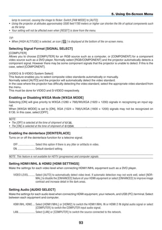 93
5. Using On-Screen Menu
lamp to overcool, causing the image to flicker. Switch [FAN MODE] to [AUTO].
•	 Using the projector at altitudes approximately 5500 feet/1700 meters or higher can shorten the life of optical components such
as the lamp.
•	 Your setting will not be affected even when [RESET] is done from the menu.
TIP:
•	 When [HIGH ALTITUDE] is selected, an icon [   ] is displayed at the bottom of the on-screen menu.
Selecting Signal Format [SIGNAL SELECT]
[COMPUTER]
Allows you to choose [COMPUTER] for an RGB source such as a computer, or [COMPONENT] for a component
video source such as a DVD player. Normally select [RGB/COMPONENT] and the projector automatically detects a
component signal. However there may be some component signals that the projector is unable to detect. If this is the
case, select [COMPONENT].
[VIDEO  S-VIDEO System Select]
This feature enables you to select composite video standards automatically or manually.
Normally select [AUTO] and the projector will automatically detect the video standard.
In the case where the projector has difficulty detecting the video standard, select the appropriate video standard from
the menu.
This must be done for VIDEO and S-VIDEO respectively.
Enabling or Disabling WXGA Mode [WXGA MODE]
Selecting [ON] will give priority to WXGA (1280 × 768)/WUXGA (1920 × 1200) signals in recognizing an input sig-
nal.
When [WXGA MODE] is set to [ON], XGA (1024 × 768)/UXGA (1600 × 1200) signals may not be recognized on
6136. ,	select
NOTE:
•	 The [OFF] is selected at the time of shipment of UM361X/UM301X.
•	 The [ON] is selected at the time of shipment of UM351W/UM301W.
Enabling the deinterlace [DEINTERLACE]
Turns on or off the deinterlace function for a telecine signal.
OFF	������������������������ Select this option if there is any jitter or artifacts in video.
ON	������������������������� Default standard setting.
NOTE: This feature is not available for HDTV (progressive) and computer signals.
Setting HDMI1/MHL  HDMI2 [HDMI SETTINGS]
Make the settings for each video level when connecting HDMI1/MHL equipment such as a DVD player.
VIDEO LEVEL	��������� Select [AUTO] to automatically detect video level. If automatic detection may not work well, select [NOR-
MAL] to disable the [ENHANCED] feature of your HDMI equipment or select [ENHANCED] to improve image
contrast and increase detail in the dark areas.
Setting Audio [AUDIO SELECT]
Make the settings for each audio level when connecting HDMI equipment, your network, and USB (PC) terminal.Select
between each equipment and computer.
HDMI1/MHL, HDMI2	���� Select [HDMI1/MHL] or [HDMI2] to switch the HDMI1/MHL IN or HDMI 2 IN digital audio signal or select
[COMPUTER] to switch the COMPUTER input audio signal.
LAN	������������������������ Select [LAN] or [COMPUTER] to switch the source connected to the network.
6135W.
6136.
 