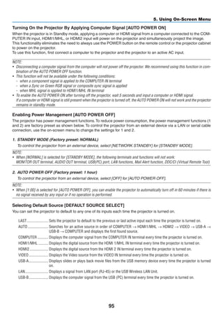 95
5. Using On-Screen Menu
Turning On the Projector By Applying Computer Signal [AUTO POWER ON]
When the projector is in Standby mode, applying a computer or HDMI signal from a computer connected to the COM-
PUTER IN input, HDMI1/MHL, or HDMI2 input will power on the projector and simultaneously project the image.
This functionality eliminates the need to always use the POWER button on the remote control or the projector cabinet
to power on the projector.
To use this function, first connect a computer to the projector and the projector to an active AC input.
NOTE:
•	 Disconnecting a computer signal from the computer will not power off the projector. We recommend using this function in com-
bination of the AUTO POWER OFF function.
•	 This function will not be available under the following conditions:
-	 when a component signal is applied to the COMPUTER IN terminal
-	 when a Sync on Green RGB signal or composite sync signal is applied
-	 when MHL signal is spplied to HDMI1/MHL IN terminal
•	 To enable the AUTO POWER ON after turning off the projector, wait 5 seconds and input a computer or HDMI signal.
	 If a computer or HDMI signal is still present when the projector is turned off, the AUTO POWER ON will not work and the projector
remains in standby mode.
Enabling Power Management [AUTO POWER OFF]
The projector has power management functions.To reduce power consumption, the power management functions (1
and 2) are factory preset as shown below. To control the projector from an external device via a LAN or serial cable
connection, use the on-screen menu to change the settings for 1 and 2.
1.	 STANDBY MODE (Factory preset: NORMAL)
	 To control the projector from an external device, select [NETWORK STANDBY] for [STANDBY MODE].
NOTE:
•	 When [NORMAL] is selected for [STANDBY MODE], the following terminals and functions will not work:
	 MONITOR OUT terminal, AUDIO OUT terminal, USB(PC) port, LAN functions, Mail Alert function, DDC/CI (Virtual Remote Tool)
2.	 AUTO POWER OFF (Factory preset: 1 hour)
	 To control the projector from an external device, select [OFF] for [AUTO POWER OFF].
NOTE:
•	 When [1:00] is selected for [AUTO POWER OFF], you can enable the projector to automatically turn off in 60 minutes if there is
no signal received by any input or if no operation is performed.
Selecting Default Source [DEFAULT SOURCE SELECT]
You can set the projector to default to any one of its inputs each time the projector is turned on.
LAST	���������������������� Sets the projector to default to the previous or last active input each time the projector is turned on.
AUTO	��������������������� Searches for an active source in order of COMPUTER → HDMI1/MHL → HDMI2 → VIDEO → USB-A →
USB-B → COMPUTER and displays the first found source.
COMPUTER	����������� Displays the computer signal from the COMPUTER IN terminal every time the projector is turned on.
HDMI1/MHL	���������� Displays the digital source from the HDMI 1/MHL IN terminal every time the projector is turned on.
HDMI2	������������������� Displays the digital source from the HDMI 2 IN terminal every time the projector is turned on.
VIDEO	�������������������� Displays the Video source from the VIDEO IN terminal every time the projector is turned on.
USB-A	�������������������� Displays slides or plays back movie files from the USB memory device every time the projector is turned
on.
LAN	������������������������ Displays a signal from LAN port (RJ-45) or the USB Wireless LAN Unit.
USB-B	�������������������� Displays the computer signal from the USB (PC) terminal every time the projector is turned on.
 