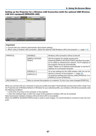 97
5. Using On-Screen Menu
Setting up the Projector for a Wireless LAN Connection (with the optional USB Wireless
LAN Unit equipped) [WIRLESS LAN]
Important
•	 Consult with your network administrator about these settings.
•	 When using a wireless LAN connection, attach the optional USB Wireless LAN to the projector. (→ page 115)
[PROFILE] [DISABLE] Wireless LAN connection will be turned off
[SIMPLE ACCESS
POINT]
Set the projector for simple access point.
Selecting [SIMPLE ACCESS POINT] will allow the projec-
tor to create an infrastructure network. The IP address of
the projector will be set automatically.
Select Obtain an IP Address Automatically to set the IP
address of a connected computer.
[PROFILE 1] Up to two settings for the USB wireless LAN unit can be
stored in memory of the projector. (→ page 48)
To recall the settings from memory, select [PROFILE 1] or
[PROFILE 2] from [PROFILE].
[PROFILE 2]
[RECONNECT] Retry to connect the projector to a network. Try this if you have changed [PROFILE].
When you connect with your computer to save your profile and select Automatically connect when within range from
the Properties tab of Wireless Network in Windows for your selected profile, your wireless LAN will be accessed under
the following conditions:
•	 at the time of turning on the computer or the projector
•	 when the notebook type is within the range of the projector's wireless LAN can be achieved.
Data transmission between wireless LAN and wired LAN is not possible.
When the [SIMPLE ACCESS POINT] mode is used to send images, it is recommended to connect to only one com-
puter.
 