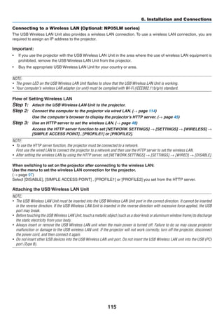 115
6. Installation and Connections
Connecting to a Wireless LAN (Optional: NP05LM series)
The USB Wireless LAN Unit also provides a wireless LAN connection. To use a wireless LAN connection, you are
required to assign an IP address to the projector.
Important:
•	 If you use the projector with the USB Wireless LAN Unit in the area where the use of wireless LAN equipment is
prohibited, remove the USB Wireless LAN Unit from the projector.
•	 Buy the appropriate USB Wireless LAN Unit for your country or area.
NOTE:
•	 The green LED on the USB Wireless LAN Unit flashes to show that the USB Wireless LAN Unit is working.
•	 Your computer’s wireless LAN adapter (or unit) must be complied with Wi-Fi (IEEE802.11b/g/n) standard.
Flow of Setting Wireless LAN
Step 1:	 Attach the USB Wireless LAN Unit to the projector.
Step 2:	 Connect the computer to the projector via wired LAN. (→ page 114)
	 Use the computer’s browser to display the projector’s HTTP server. (→ page 45)
Step 3:	 Use an HTTP server to set the wireless LAN. (→ page 48)
	 Access the HTTP server function to set [NETWORK SETTINGS] → [SETTINGS] → [WIRELESS] →
[SIMPLE ACCESS POINT] , [PROFILE1] or [PROFILE2].
NOTE:
•	 To use the HTTP server function, the projector must be connected to a network.
	 First use the wired LAN to connect the projector to a network and then use the HTTP server to set the wireless LAN.
•	 After setting the wireless LAN by using the HTTP server, set [NETWORK SETTINGS] → [SETTINGS] → [WIRED] → [DISABLE]
When switching to set on the projector after connecting to the wireless LAN:
Use the menu to set the wireless LAN connection for the projector.
(→ page 97)
Select [DISABLE], [SIMPLE ACCESS POINT] , [PROFILE1] or [PROFILE2] you set from the HTTP server.
Attaching the USB Wireless LAN Unit
NOTE:
•	 The USB Wireless LAN Unit must be inserted into the USB Wireless LAN Unit port in the correct direction. It cannot be inserted
in the reverse direction. If the USB Wireless LAN Unit is inserted in the reverse direction with excessive force applied, the USB
port may break.
•	 Before touching the USB Wireless LAN Unit, touch a metallic object (such as a door knob or aluminum window frame) to discharge
the static electricity from your body.
•	 Always insert or remove the USB Wireless LAN unit when the main power is turned off. Failure to do so may cause projector
malfunction or damage to the USB wireless LAN unit. If the projector will not work correctly, turn off the projector, disconnect
the power cord, and then connect it again.
•	 Do not insert other USB devices into the USB Wireless LAN unit port. Do not insert the USB Wireless LAN unit into the USB (PC)
port (Type B).
 