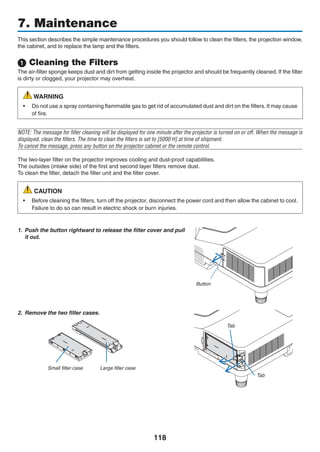 118
This section describes the simple maintenance procedures you should follow to clean the filters, the projection window,
the cabinet, and to replace the lamp and the filters.
 Cleaning the Filters
The air-filter sponge keeps dust and dirt from getting inside the projector and should be frequently cleaned. If the filter
is dirty or clogged, your projector may overheat.
WARNING
•	 Do not use a spray containing flammable gas to get rid of accumulated dust and dirt on the filters. It may cause
of fire.
NOTE: The message for filter cleaning will be displayed for one minute after the projector is turned on or off. When the message is
displayed, clean the filters. The time to clean the filters is set to [5000 H] at time of shipment.
To cancel the message, press any button on the projector cabinet or the remote control.
The two-layer filter on the projector improves cooling and dust-proof capabilities.
The outsides (intake side) of the first and second layer filters remove dust.
To clean the filter, detach the filter unit and the filter cover.
CAUTION
•	 Before cleaning the filters, turn off the projector, disconnect the power cord and then allow the cabinet to cool.
Failure to do so can result in electric shock or burn injuries.
1.	 Push the button rightward to release the filter cover and pull
it out.
Button
2.	 Remove the two filter cases.
Small filter case Large filter case
Tab
Tab
7. Maintenance
 