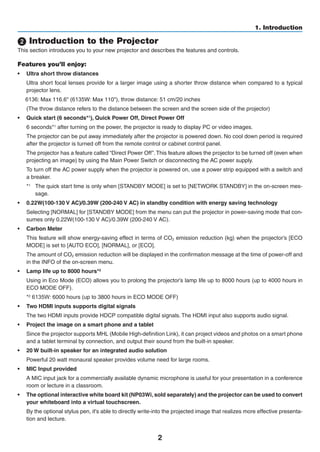 2
1. Introduction
 Introduction to the Projector
This section introduces you to your new projector and describes the features and controls.
Features you’ll enjoy:
•	 Ultra short throw distances
	 Ultra short focal lenses provide for a larger image using a shorter throw distance when compared to a typical
projector lens.
	 6136: w	distance:
	 (The throw distance refers to the distance between the screen and the screen side of the projector)
•	 Quick start (6 seconds*1), Quick Power Off, Direct Power Off
	 6 seconds*1 after turning on the power, the projector is ready to display PC or video images.
	 The projector can be put away immediately after the projector is powered down. No cool down period is required
after the projector is turned off from the remote control or cabinet control panel.
	 The projector has a feature called “Direct Power Off”.This feature allows the projector to be turned off (even when
projecting an image) by using the Main Power Switch or disconnecting the AC power supply.
	 To turn off the AC power supply when the projector is powered on, use a power strip equipped with a switch and
a breaker.
*1
	 The quick start time is only when [STANDBY MODE] is set to [NETWORK STANDBY] in the on-screen mes-
sage.
•	 0.22W(100-130 V AC)/0.39W (200-240 V AC) in standby condition with energy saving technology
	 Selecting [NORMAL] for [STANDBY MODE] from the menu can put the projector in power-saving mode that con-
sumes only 0.22W(100-130 V AC)/0.39W (200-240 V AC).
•	 Carbon Meter
	 This feature will show energy-saving effect in terms of CO2 emission reduction (kg) when the projector’s [ECO
MODE] is set to [AUTO ECO], [NORMAL], or [ECO].
	 The amount of CO2 emission reduction will be displayed in the confirmation message at the time of power-off and
in the INFO of the on-screen menu.
•	 Lamp life up to 8000 hours*2
	 Using in Eco Mode (ECO) allows you to prolong the projector’s lamp life up to 8000 hours (up to 4000 hours in
ECO MODE OFF).
*2
	6135W:
•	 Two HDMI inputs supports digital signals
	 The two HDMI inputs provide HDCP compatible digital signals. The HDMI input also supports audio signal.
•	 Project the image on a smart phone and a tablet
	 Since the projector supports MHL (Mobile High-definition Link), it can project videos and photos on a smart phone
and a tablet terminal by connection, and output their sound from the built-in speaker.
•	 20 W built-in speaker for an integrated audio solution
	 Powerful 20 watt monaural speaker provides volume need for large rooms.
•	 MIC Input provided
	 A MIC input jack for a commercially available dynamic microphone is useful for your presentation in a conference
room or lecture in a classroom.
•	 The optional interactive white board kit (NP03Wi, sold separately) and the projector can be used to convert
your whiteboard into a virtual touchscreen.
	 By the optional stylus pen, it's able to directly write-into the projected image that realizes more effective presenta-
tion and lecture.
 
