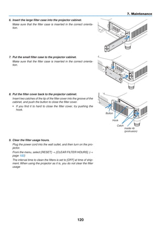 120
7. Maintenance
6.	 Insert the large filter case into the projector cabinet.
	 Make sure that the filter case is inserted in the correct orienta-
tion.
7.	 Put the small filter case to the projector cabinet.
	 Make sure that the filter case is inserted in the correct orienta-
tion.
8.	 Put the filter cover back to the projector cabinet.
	 Insert two catches of the tip of the filter cover into the groove of the
cabinet, and push the button to close the filter cover.
•	 If you find it to hard to close the filter cover, try pushing the
hook.
Button
Hook
Catch
Inside rib
(protrusion)
9.	 Clear the filter usage hours.
	 Plug the power cord into the wall outlet, and then turn on the pro-
jector.
	 From the menu, select [RESET] → [CLEAR FILTER HOURS]. (→
page 102)
	 The interval time to clean the filters is set to [OFF] at time of ship-
ment. When using the projector as it is, you do not clear the filter
usage
 