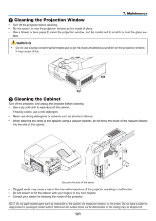 121
7. Maintenance
2 Cleaning the Projection Window
•	 Turn off the projector before cleaning.
•	 Do not scratch or mar the projection window as it is made of glass.
•	 Use a blower or lens paper to clean the projection window, and be careful not to scratch or mar the glass sur-
face.
WARNING
•	 Do not use a spray containing flammable gas to get rid of accumulated dust and dirt on the projection window.
It may cause of fire.
3 Cleaning the Cabinet
Turn off the projector, and unplug the projector before cleaning.
•	 Use a dry soft cloth to wipe dust off the cabinet.
	 If heavily soiled, use a mild detergent.
•	 Never use strong detergents or solvents such as alcohol or thinner.
•	 When cleaning the vents or the speaker using a vacuum cleaner, do not force the brush of the vacuum cleaner
into the slits of the cabinet.
Vacuum the dust off the vents.
•	 Clogged vents may cause a rise in the internal temperature of the projector, resulting in malfunction.
•	 Do not scratch or hit the cabinet with your fingers or any hard objects
•	 Contact your dealer for cleaning the inside of the projector.
NOTE: Do not apply volatile agent such as insecticide on the cabinet, the projection window, or the screen. Do not leave a rubber or
vinyl product in prolonged contact with it. Otherwise the surface finish will be deteriorated or the coating may be stripped off.
 