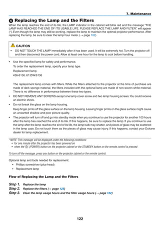 122
7. Maintenance
4 Replacing the Lamp and the Filters
When the lamp reaches the end of its life, the LAMP indicator in the cabinet will blink red and the message “THE
LAMP HAS REACHED THE END OF ITS USABLE LIFE. PLEASE REPLACE THE LAMP AND FILTER.” will appear
(*). Even though the lamp may still be working, replace the lamp to maintain the optimal projector performance. After
replacing the lamp, be sure to clear the lamp hour meter. (→ page 102)
CAUTION
•	 DO NOT TOUCH THE LAMP immediately after it has been used. It will be extremely hot. Turn the projector off
and then disconnect the power cord. Allow at least one hour for the lamp to cool before handling.
•	 Use the specified lamp for safety and performance.
	 To order the replacement lamp, specify your lamp type.
	 Replacement lamp:
	456-6136:
	 N
	 The replacement lamp comes with filters. While the filters attached to the projector at the time of purchase are
made of dark sponge material, the filters included with the optional lamp are made of non-woven white material.
There is no difference in performance between these two types.
•	 DO NOT REMOVE ANY SCREWS except one lamp cover screw and two lamp housing screws.You could receive
an electric shock.
•	 Do not break the glass on the lamp housing.
	 Keep finger prints off the glass surface on the lamp housing. Leaving finger prints on the glass surface might cause
an unwanted shadow and poor picture quality.
•	 The projector will turn off and go into standby mode when you continue to use the projector for another 100 hours
after the lamp has reached the end of its life. If this happens, be sure to replace the lamp. If you continue to use
the lamp after the lamp reaches the end of its life, the lamp bulb may shatter, and pieces of glass may be scattered
in the lamp case. Do not touch them as the pieces of glass may cause injury. If this happens, contact your
dealer for lamp replacement.
*NOTE: This message will be displayed under the following conditions:
•	 for one minute after the projector has been powered on
•	 when the (POWER) button on the projector cabinet or the STANDBY button on the remote control is pressed
To turn off the message, press any button on the projector cabinet or the remote control.
Optional lamp and tools needed for replacement:
•	 Phillips screwdriver (plus-head)
•	 Replacement lamp
Flow of Replacing the Lamp and the Filters
Step 1.	 Replace the lamp
Step 2.	 Replace the filters (→ page 125)
Step 3.	 Clear the lamp usage hours and the filter usage hours (→ page 102)
 
