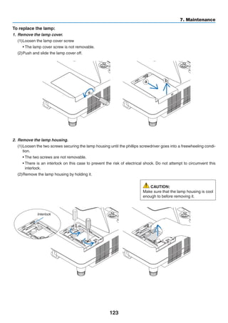123
7. Maintenance
2.	 Remove the lamp housing.
(1)	Loosen the two screws securing the lamp housing until the phillips screwdriver goes into a freewheeling condi-
tion.
	 • The two screws are not removable.
	 • There is an interlock on this case to prevent the risk of electrical shock. Do not attempt to circumvent this
interlock.
(2)	Remove the lamp housing by holding it.
To replace the lamp:
1.	 Remove the lamp cover.
(1)	Loosen the lamp cover screw
	 • The lamp cover screw is not removable.
(2)	Push and slide the lamp cover off.
CAUTION:
Make sure that the lamp housing is cool
enough to before removing it.
a b
Interlock
 