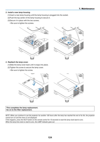 124
7. Maintenance
This completes the lamp replacement.
Go on to the filter replacement.
NOTE: When you continue to use the projector for another 100 hours after the lamp has reached the end of its life, the projector
cannot turn on and the menu is not displayed.
If this happens, press the HELP button on the remote control for 10 seconds to reset the lamp clock back to zero.
When the lamp time clock is reset to zero, the LAMP indicator goes out.
4.	 Reattach the lamp cover.
(1)	Slide the lamp cover back until it snaps into place.
(2)	Tighten the screw to secure the lamp cover.
	 • Be sure to tighten the screw.
3.	 Install a new lamp housing.
(1)	Insert a new lamp housing until the lamp housing is plugged into the socket.
(2)	Push the top center of the lamp housing to secure it.
(3)	Secure it in place with the two screws.
	 • Be sure to tighten the screws.
a
b
 