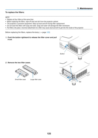 125
7. Maintenance
To replace the filters:
NOTE:
•	 Replace all four filters at the same time.
•	 Before replacing the filters, wipe off dust and dirt from the projector cabinet.
•	 The projector is precision equipment. Keep out dust and dirt during filter replacement.
•	 Do not wash the filters with soap and water. Soap and water will damage the filter membrane.
•	 Put filters into place. Incorrect attachment of a filter may cause dust and dirt to get into the inside of the projector.
Before replacing the filters, replace the lamp. (→ page 122)
1.	 Push the button rightward to release the filter cover and pull
it out.
Button
2.	 Remove the two filter cases.
Small filter case Large filter case
Tab
Tab
 
