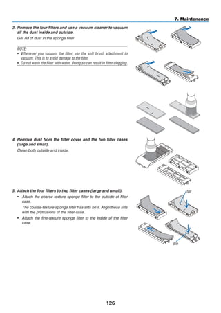 126
7. Maintenance
3.	 Remove the four filters and use a vacuum cleaner to vacuum
all the dust inside and outside.
	 Get rid of dust in the sponge filter
NOTE:
•	 Whenever you vacuum the filter, use the soft brush attachment to
vacuum. This is to avoid damage to the filter.
•	 Do not wash the filter with water. Doing so can result in filter clogging.
4.	 Remove dust from the filter cover and the two filter cases
(large and small).
	 Clean both outside and inside.
5.	 Attach the four filters to two filter cases (large and small).
•	 Attach the coarse-texture sponge filter to the outside of filter
case.
	 The coarse-texture sponge filter has slits on it. Align these slits
with the protrusions of the filter case.
•	 Attach the fine-texture sponge filter to the inside of the filter
case.
Slit
Slit
 