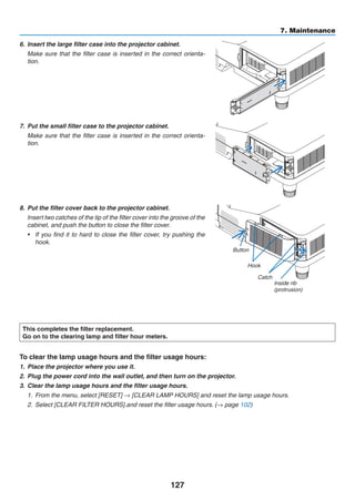 127
7. Maintenance
6.	 Insert the large filter case into the projector cabinet.
	 Make sure that the filter case is inserted in the correct orienta-
tion.
7.	 Put the small filter case to the projector cabinet.
	 Make sure that the filter case is inserted in the correct orienta-
tion.
8.	 Put the filter cover back to the projector cabinet.
	 Insert two catches of the tip of the filter cover into the groove of the
cabinet, and push the button to close the filter cover.
•	 If you find it to hard to close the filter cover, try pushing the
hook.
Button
Hook
Catch
Inside rib
(protrusion)
This completes the filter replacement.
Go on to the clearing lamp and filter hour meters.
To clear the lamp usage hours and the filter usage hours:
1.	 Place the projector where you use it.
2.	 Plug the power cord into the wall outlet, and then turn on the projector.
3.	 Clear the lamp usage hours and the filter usage hours.
1.	 From the menu, select [RESET] → [CLEAR LAMP HOURS] and reset the lamp usage hours.
2.	 Select [CLEAR FILTER HOURS].and reset the filter usage hours. (→ page 102)
 