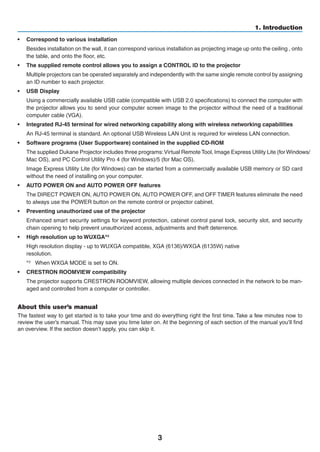 3
1. Introduction
•	 Correspond to various installation
	 Besides installation on the wall, it can correspond various installation as projecting image up onto the ceiling , onto
the table, and onto the floor, etc.
•	 The supplied remote control allows you to assign a CONTROL ID to the projector
	 Multiple projectors can be operated separately and independently with the same single remote control by assigning
an ID number to each projector.
•	 USB Display
	 Using a commercially available USB cable (compatible with USB 2.0 specifications) to connect the computer with
the projector allows you to send your computer screen image to the projector without the need of a traditional
computer cable (VGA).
•	 Integrated RJ-45 terminal for wired networking capability along with wireless networking capabilities
	 An RJ-45 terminal is standard. An optional USB Wireless LAN Unit is required for wireless LAN connection.
•	 Software programs (User Supportware) contained in the supplied CD-ROM
	 The supplied Projector includes three programs:Virtual	Remote Tool,	Image Express	Utility Lite	(for Windows/
Mac OS), and PC Control Utility Pro 4 (for Windows)/5 (for Mac OS).
	 Image Express Utility Lite (for Windows) can be started from a commercially available USB memory or SD card
without the need of installing on your computer.
•	 AUTO POWER ON and AUTO POWER OFF features
	 The DIRECT POWER ON, AUTO POWER ON, AUTO POWER OFF, and OFF TIMER features eliminate the need
to always use the POWER button on the remote control or projector cabinet.
•	 Preventing unauthorized use of the projector
	 Enhanced smart security settings for keyword protection, cabinet control panel lock, security slot, and security
chain opening to help prevent unauthorized access, adjustments and theft deterrence.
•	 High resolution up to WUXGA*3
	 High resolution display - up to WUXGA compatible, XGA (6136)/WXGA (6135W) native	
resolution.
*3	 When WXGA MODE is set to ON.
•	 CRESTRON ROOMVIEW compatibility
	 The projector supports CRESTRON ROOMVIEW, allowing multiple devices connected in the network to be man-
aged and controlled from a computer or controller.
About this user’s manual
The fastest way to get started is to take your time and do everything right the first time. Take a few minutes now to
review the user’s manual. This may save you time later on. At the beginning of each section of the manual you’ll find
an overview. If the section doesn’t apply, you can skip it.
 