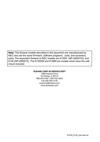 Note: The Dukane models described in this document are manufactured by
NEC and use the same firmware, software programs, code, and accessory
parts. The equivalent Dukane to NEC models are 6135W (NP-UM351W), and
6136 (NP-UM361X). The 6135WM and 6136M are models which have the wall
mount included.
DUKANE CORP AV SERVICE DEPT
2900 Dukane Drive
St Charles, IL 60174
800-676-2487 / 630-762-4032
Fax 630-584-5156
avservice@dukane.com
www.dukaneav.com
6135W_6136_User Manual
 