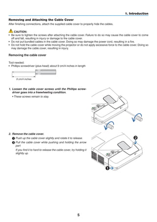 5
1. Introduction
Removing and Attaching the Cable Cover
After finishing connections, attach the supplied cable cover to properly hide the cables.
CAUTION:
•	 Be sure to tighten the screws after attaching the cable cover. Failure to do so may cause the cable cover to come
off and fall, resulting in injury or damage to the cable cover.
•	 Do not put bundled cables in the cable cover. Doing so may damage the power cord, resulting in a fire.
•	 Do not hold the cable cover while moving the projector or do not apply excessive force to the cable cover. Doing so
may damage the cable cover, resulting in injury.
Removing the cable cover
Tool needed:
•	 Phillips screwdriver (plus-head) about 9 cm/4 inches in length
9 cm/4 inches
1.	 Loosen the cable cover screws until the Phillips screw-
driver goes into a freewheeling condition.
	 • These screws remain to stay.
2.	 Remove the cable cover.
	Push up the cable cover slightly and rotate it to release.
	Pull the cable cover while pushing and holding the arrow
part
	 If you find it to hard to release the cable cover, try holding it
slightly up.
1
2
 