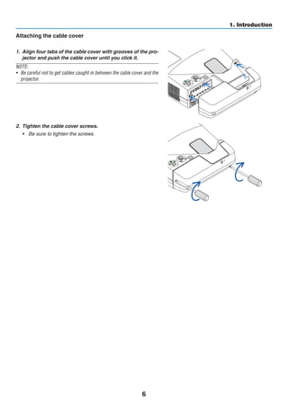 6
1. Introduction
Attaching the cable cover
1.	 Align four tabs of the cable cover with grooves of the pro-
jector and push the cable cover until you click it.
NOTE:
•	 Be careful not to get cables caught in between the cable cover and the
projector.
2.	 Tighten the cable cover screws.
•	 Be sure to tighten the screws.
 