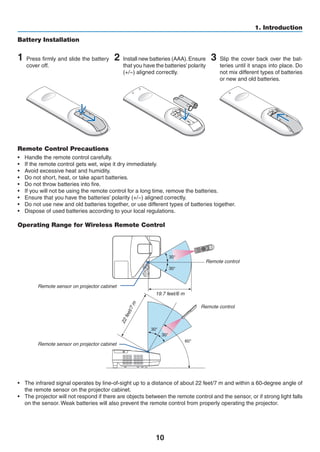 10
1. Introduction
Remote Control Precautions
•	 Handle the remote control carefully.
•	 If the remote control gets wet, wipe it dry immediately.
•	 Avoid excessive heat and humidity.
•	 Do not short, heat, or take apart batteries.
•	 Do not throw batteries into fire.
•	 If you will not be using the remote control for a long time, remove the batteries.
•	 Ensure that you have the batteries’ polarity (+/−) aligned correctly.
•	 Do not use new and old batteries together, or use different types of batteries together.
•	 Dispose of used batteries according to your local regulations.
Operating Range for Wireless Remote Control
30°
30°
30°
30°
60°
22feet/7m
19.7 feet/6 m
Remote sensor on projector cabinet
Remote sensor on projector cabinet
Remote control
Remote control
•	 The infrared signal operates by line-of-sight up to a distance of about 22 feet/7 m and within a 60-degree angle of
the remote sensor on the projector cabinet.
•	 The projector will not respond if there are objects between the remote control and the sensor, or if strong light falls
on the sensor. Weak batteries will also prevent the remote control from properly operating the projector.
1 Press firmly and slide the battery
cover off.
2 Install new batteries (AAA).Ensure
that you have the batteries’polarity
(+/−) aligned correctly.
Battery Installation
3 Slip the cover back over the bat-
teries until it snaps into place. Do
not mix different types of batteries
or new and old batteries.
OPEN
OPEN
 