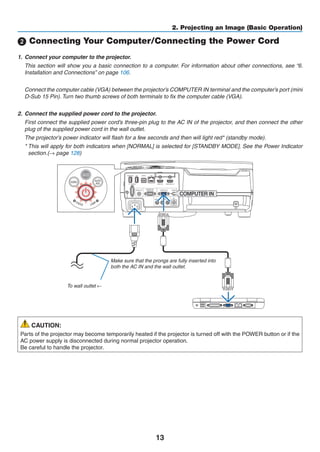 13
2. Projecting an Image (Basic Operation)
 Connecting Your Computer/Connecting the Power Cord
1.	 Connect your computer to the projector.
	 This section will show you a basic connection to a computer. For information about other connections, see “6.
Installation and Connections” on page 106.
	 Connect the computer cable (VGA) between the projector’s COMPUTER IN terminal and the computer’s port (mini
D-Sub 15 Pin). Turn two thumb screws of both terminals to fix the computer cable (VGA).
2.	 Connect the supplied power cord to the projector.
	 First connect the supplied power cord’s three-pin plug to the AC IN of the projector, and then connect the other
plug of the supplied power cord in the wall outlet.
	 The projector’s power indicator will flash for a few seconds and then will light red* (standby mode).
	 * This will apply for both indicators when [NORMAL] is selected for [STANDBY MODE]. See the Power Indicator
section.(→ page 128)
Make sure that the prongs are fully inserted into
both the AC IN and the wall outlet.
To wall outlet ←
CAUTION:
Parts of the projector may become temporarily heated if the projector is turned off with the POWER button or if the
AC power supply is disconnected during normal projector operation.
Be careful to handle the projector.
 