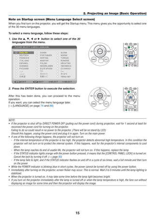 15
2. Projecting an Image (Basic Operation)
Note on Startup screen (Menu Language Select screen)
When you first turn on the projector, you will get the Startup menu.This menu gives you the opportunity to select one
of the 30 menu languages.
To select a menu language, follow these steps:
1.	 Use the , H, F or E button to select one of the 30
languages from the menu.
2.	 Press the ENTER button to execute the selection.
After this has been done, you can proceed to the menu
operation.
If you want, you can select the menu language later.
(→ [LANGUAGE] on page 74 and 88)
NOTE:
•	 If the projector is shut off by DIRECT POWER OFF (pulling out the power cord) during projection, wait for 1 second at least for
reconnect the power cord for turning on the projector.
	 Failing to do so could result in no power to the projector. (There will be no stand-by LED)
	 Should this happen, unplug the power cord and plug it in again. Turn on the main power.
•	 If one of the following things happens, the projector will not turn on.
-	 If the internal temperature of the projector is too high, the projector detects abnormal high temperature. In this condition the
projector will not turn on to protect the internal system. If this happens, wait for the projector’s internal components to cool
down.
-	 When the lamp reaches its end of usable life, the projector will not turn on. If this happens, replace the lamp.
-	 If the STATUS indicator lights orange with the power button pressed, it means that the [CONTROL PANEL LOCK] is turned on.
Cancel the lock by turning it off. (→ page 90)
-	 If the lamp fails to light, and if the STATUS indicator flashes on and off in a cycle of six times, wait a full minute and then turn
on the power.
•	 While the POWER indicator is blinking blue in short cycles, the power cannot be turned off by using the power button.
•	 Immediately after turning on the projector, screen flicker may occur. This is normal. Wait 3 to 5 minutes until the lamp lighting is
stabilized.
•	 When the projector is turned on, it may take some time before the lamp light becomes bright.
•	 If you turn on the projector immediately after the lamp is turned off or when the lamp temperature is high, the fans run without
displaying an image for some time and then the projector will display the image.
 