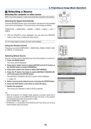 16
2. Projecting an Image (Basic Operation)
 Selecting a Source
Selecting the computer or video source
NOTE: Turn on the computer or video source equipment connected to the projector.
Detecting the Signal Automatically
Press the SOURCE button once.The projector will search for the available
input source and display it. The input source will change as follows:
COMPUTER → HDMI1/MHL → HDMI2 → VIDEO → USB-A → LAN →
USB-B
•	 With the SOURCE screen displayed, you can press the SOURCE
button a few times to select the input source.
TIP: If no input signal is present, the input will be skipped.
Using the Remote Control
Press any one of the COMPUTER 1, HDMI1/MHL, HDMI2, VIDEO, USB-
A, USB-B, or LAN buttons.
Selecting Default Source
You can so that it will be displayed each time the projector is turned on.
1.	 Press the MENU button.
	 The menu will be displayed.
2.	 Press the  button twice to select [SETUP] and the H button or
the ENTER button to select [GENERAL].
3.	 Press the  button four times to select [OPTIONS(2)].
4.	 Press the H button five times to select [DEFAULT SOURCE SE-
LECT] and press the ENTER button.
	 The [DEFAULT SOURCE SELECT] screen will be displayed.
	 (→ page 95)
5.	 Select a source as the default source, and press the ENTER button.
6.	 Press the EXIT button a few times to close the menu.
7.	 Restart the projector.
	 The source you selected in step 5 will be projected.
TIP:
•	 When the projector is in Standby mode, applying a computer signal from a
computer connected to the COMPUTER IN input will power on the projector
and simultaneously project the computer’s image.
	 ([AUTO POWER ON] → page 95)
•	 On Windows 7, a combination of the Windows and P keys allows you to set up
external display easily and quickly.
 