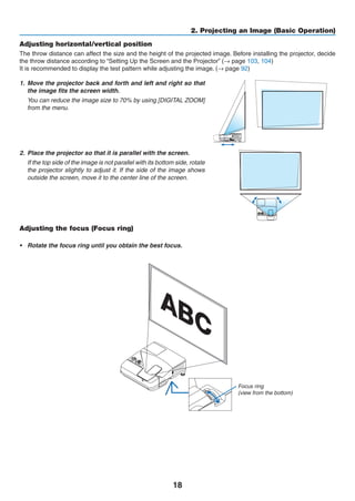 18
2. Projecting an Image (Basic Operation)
Adjusting horizontal/vertical position
The throw distance can affect the size and the height of the projected image. Before installing the projector, decide
the throw distance according to “Setting Up the Screen and the Projector” (→ page 103, 104)
It is recommended to display the test pattern while adjusting the image. (→ page 92)
1.	 Move the projector back and forth and left and right so that
the image fits the screen width.
	 You can reduce the image size to 70% by using [DIGITAL ZOOM]
from the menu.
2.	 Place the projector so that it is parallel with the screen.
	 If the top side of the image is not parallel with its bottom side, rotate
the projector slightly to adjust it. If the side of the image shows
outside the screen, move it to the center line of the screen.
Adjusting the focus (Focus ring)
•	 Rotate the focus ring until you obtain the best focus.
Focus ring
(view from the bottom)
 