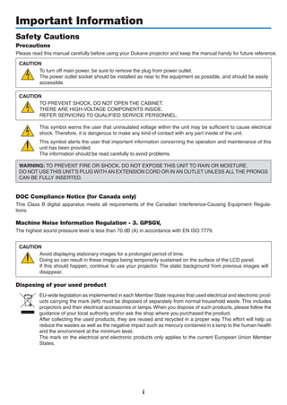 i
Important Information
Safety Cautions
Precautions
Please read this manual carefully before using your projector	and	keep	the	manual or erence.
CAUTION
To turn off main power, be sure to remove the plug from power outlet.
The power outlet socket should be installed as near to the equipment as possible, and should be easily
accessible.
CAUTION
TO PREVENT SHOCK, DO NOT OPEN THE CABINET.
THERE ARE HIGH-VOLTAGE COMPONENTS INSIDE.
REFER SERVICING TO QUALIFIED SERVICE PERSONNEL.
This symbol warns the user that uninsulated voltage within the unit may be sufficient to cause electrical
shock. Therefore, it is dangerous to make any kind of contact with any part inside of the unit.
This symbol alerts the user that important information concerning the operation and maintenance of this
unit has been provided.
The information should be read carefully to avoid problems.
WARNING: TO PREVENT FIRE OR SHOCK, DO NOT EXPOSE THIS UNIT TO RAIN OR MOISTURE.
DO NOT USE THIS UNIT’S PLUG WITH AN EXTENSION CORD OR IN AN OUTLET UNLESS ALL THE PRONGS
CAN BE FULLY INSERTED.
DOC Compliance Notice (for Canada only)
This Class B digital apparatus meets all requirements of the Canadian Interference-Causing Equipment Regula-
tions.
Machine Noise Information Regulation - 3. GPSGV,
The highest sound pressure level is less than 70 dB (A) in accordance with EN ISO 7779.
CAUTION
Avoid displaying stationary images for a prolonged period of time.
Doing so can result in these images being temporarily sustained on the surface of the LCD panel.
If this should happen, continue to use your projector. The static background from previous images will
disappear.
Disposing of your used product
EU-wide legislation as implemented in each Member State requires that used electrical and electronic prod-
ucts carrying the mark (left) must be disposed of separately from normal household waste. This includes
projectors and their electrical accessories or lamps. When you dispose of such products, please follow the
guidance of your local authority and/or ask the shop where you purchased the product.
After collecting the used products, they are reused and recycled in a proper way. This effort will help us
reduce the wastes as well as the negative impact such as mercury contained in a lamp to the human health
and the environment at the minimum level.
The mark on the electrical and electronic products only applies to the current European Union Member
States.
 